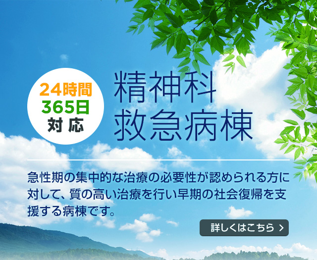 24時間 365日 対応 精神科救急病棟 急性期の集中的な治療の必要性が認められる方に対して、質の高い治療を行い早期の社会復帰を支援する病棟です。 詳しくはこちら