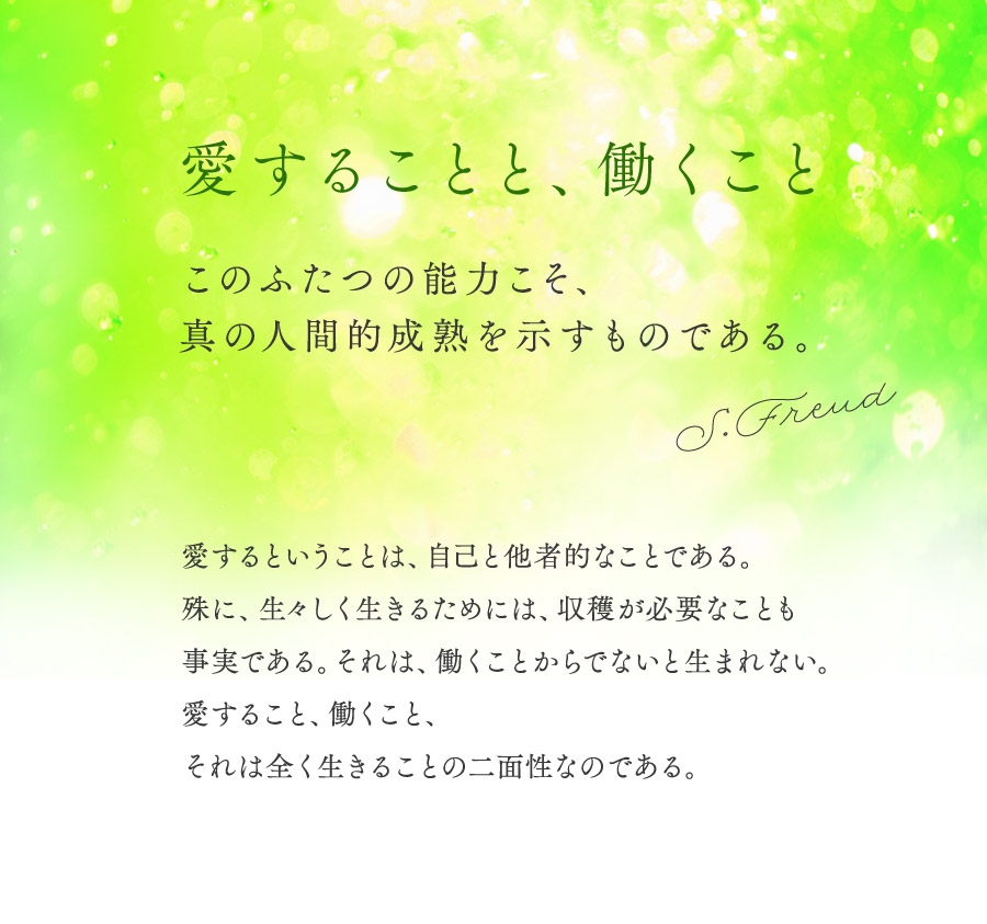 愛することと、働くこと。このふたつの能力こそ、真の人間的成熟を示すものである。S. Freud 愛するということは、自己と他者的なことである。殊に、生々しく生きるためには、収穫が必要なことも事実である。それは、働くことから出ないと生まれない。愛すること、働くこと、それは全く生きることの二面生なのである。